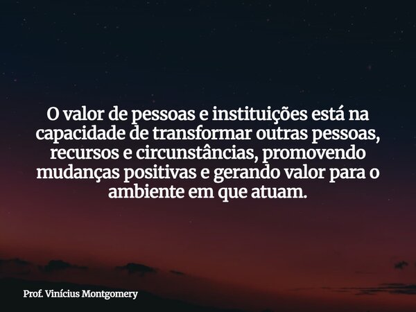 O valor de pessoas e instituições está na capacidade de transformar outras pessoas, recursos e circunstâncias, promovendo mudanças positivas e gerando valor par... Frase de Prof. Vinícius Montgomery.