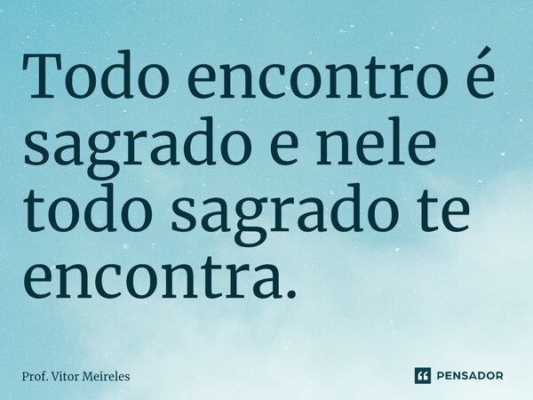 Todo encontro é sagrado e nele todo sagrado te encontra.... Frase de Prof. Vitor Meireles.