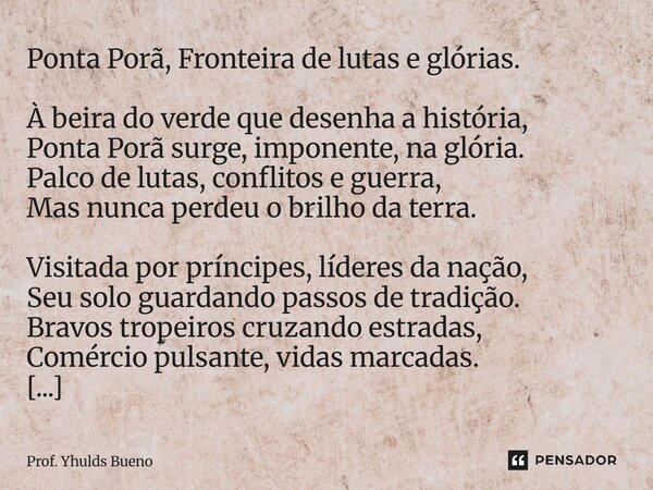 Ponta Porã, Fronteira de lutas e glórias. À beira do verde que desenha a história, Ponta Porã surge, imponente, na glória. Palco de lutas, conflitos e guerra, ... Frase de Prof. YHULDS BUENO.