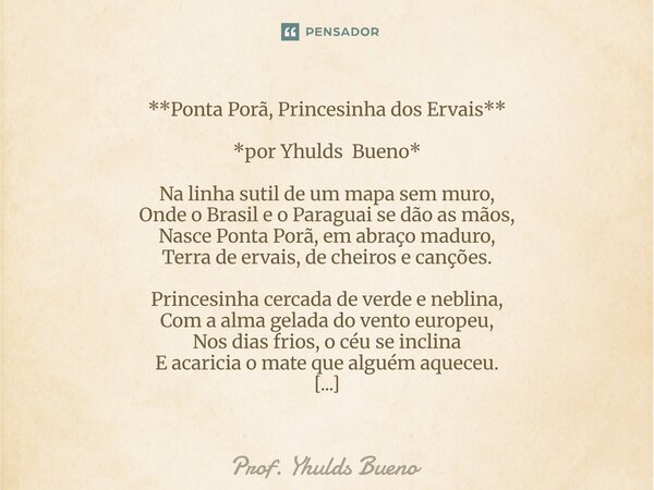 **Ponta Porã, Princesinha dos Ervais** *por Yhulds Bueno* Na linha sutil de um mapa sem muro, Onde o Brasil e o Paraguai se dão as mãos, Nasce Ponta Porã, em a... Frase de Prof. YHULDS BUENO.