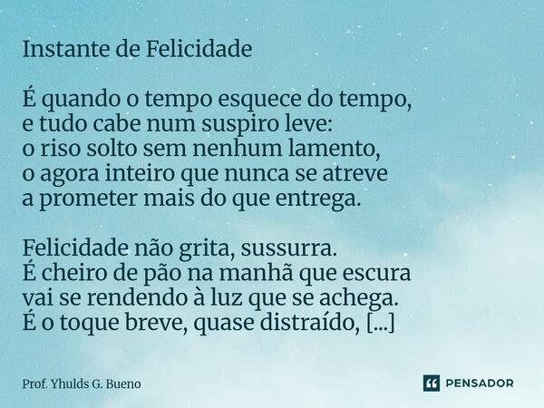 Instante de Felicidade É quando o tempo esquece do tempo, e tudo cabe num suspiro leve: o riso solto sem nenhum lamento, o agora inteiro que nunca se atreve a ... Frase de Prof. Yhulds G. Bueno.