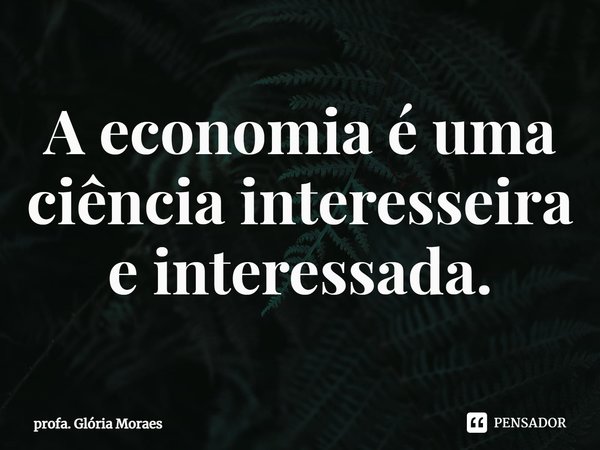 ⁠A economia é uma ciência interesseira e interessada.... Frase de profa. Glória Moraes.
