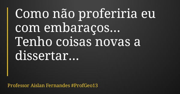 Como não proferiria eu com embaraços... Tenho coisas novas a dissertar...... Frase de Professor Aislan Fernandes ProfGeo13.