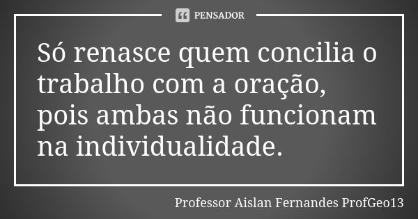 Só renasce quem concilia o trabalho com a oração, pois ambas não funcionam na individualidade.... Frase de Professor Aislan Fernandes ProfGeo13.