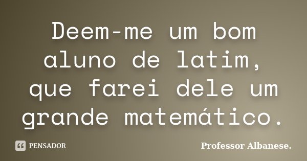 Deem-me um bom aluno de latim, que farei dele um grande matemático.... Frase de Professor Albanese..