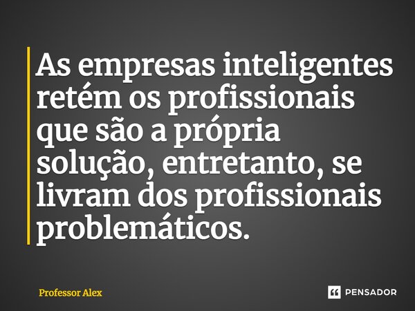 ⁠As empresas inteligentes retém os profissionais que são a própria solução, entretanto, se livram dos profissionais problemáticos.... Frase de Professor Alex.