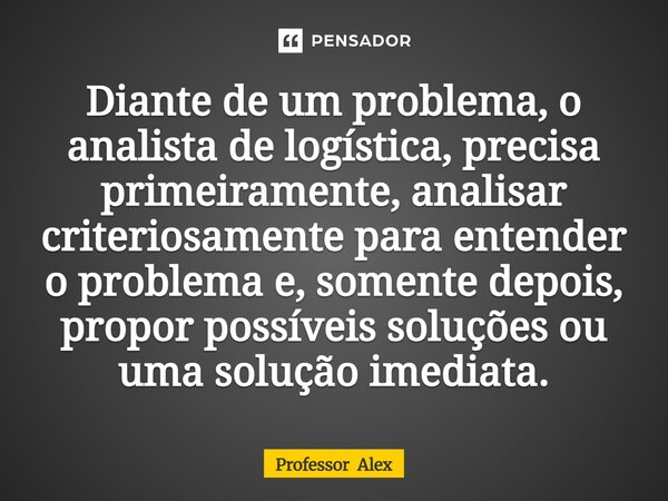 ⁠Diante de um problema, o analista de logística, precisa primeiramente, analisar criteriosamente para entender o problema e, somente depois, propor possíveis so... Frase de Professor Alex.