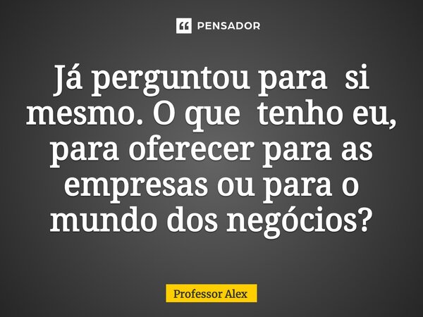 Já perguntou para si mesmo. O que tenho eu, para oferecer para as empresas ou para o mundo dos negócios?... Frase de Professor Alex.