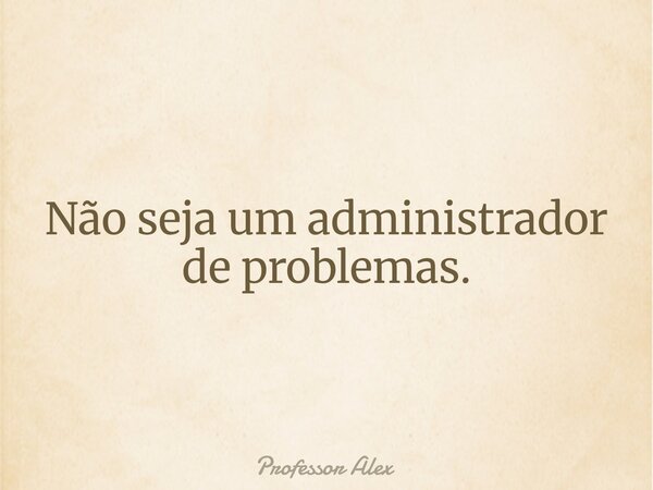 Não seja um administrador de problemas.... Frase de Professor Alex.