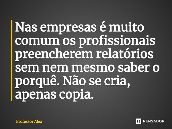 ⁠Nas empresas é muito comum os profissionais preencherem relatórios sem nem mesmo saber o porquê. Não se cria, apenas copia.... Frase de Professor Alex.