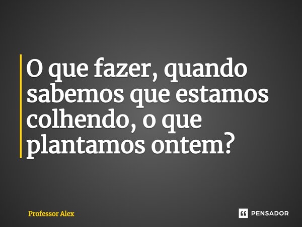 ⁠O que fazer, quando sabemos que estamos colhendo, o que plantamos ontem?... Frase de Professor Alex.