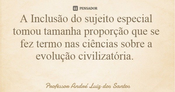 A Inclusão do sujeito especial tomou tamanha proporção que se fez termo nas ciências sobre a evolução civilizatória.... Frase de Professor André Luiz dos Santos.