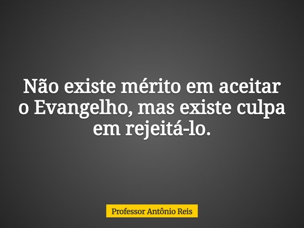 Não existe mérito em aceitar o Evangelho, mas existe culpa em rejeitá-lo.... Frase de Professor Antônio Reis.