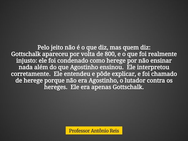 Pelo jeito não é o que diz, mas quem diz: Gottschalk apareceu por volta de 800, e o que foi realmente injusto: ele foi condenado como herege por não ensinar nad... Frase de Professor Antônio Reis.