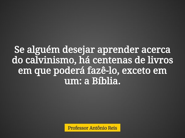 Se alguém desejar aprender acerca do calvinismo, há centenas de livros em que poderá fazê-lo, exceto em um: a Bíblia.... Frase de Professor Antônio Reis.