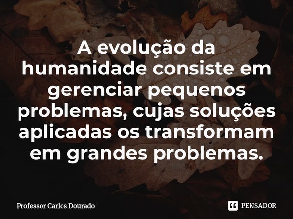 ⁠A evolução da humanidade consiste em gerenciar pequenos problemas, cujas soluções aplicadas os transformam em grandes problemas.... Frase de Professor Carlos Dourado.