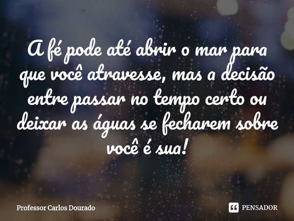 A fé pode até abrir o mar para que você atravesse, mas a decisão entre passar no tempo certo ou deixar as águas se fecharem sobre você é sua!... Frase de Professor Carlos Dourado.