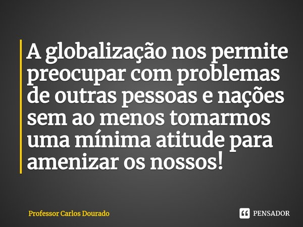 ⁠A globalização nos permite preocupar com problemas de outras pessoas e nações sem ao menos tomarmos uma mínima atitude para amenizar os nossos!... Frase de Professor Carlos Dourado.