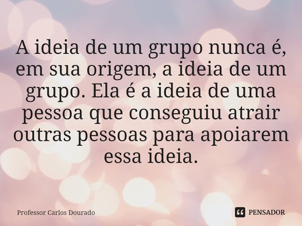 ⁠A ideia de um grupo nunca é, em sua origem, a ideia de um grupo. Ela é a ideia de uma pessoa que conseguiu atrair outras pessoas para apoiarem essa ideia.... Frase de Professor Carlos Dourado.