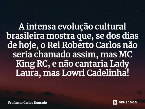 ⁠A intensa evolução cultural brasileira mostra que, se dos dias de hoje, o Rei Roberto Carlos não seria chamado assim, mas MC King RC, e não cantaria Lady Laura... Frase de Professor Carlos Dourado.