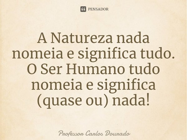 ⁠A Natureza nada nomeia e significa tudo. O Ser Humano tudo nomeia e significa (quase ou) nada!... Frase de Professor Carlos Dourado.