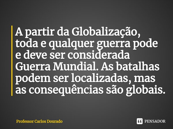 ⁠A partir da Globalização, toda e qualquer guerra pode e deve ser considerada Guerra Mundial. As batalhas podem ser localizadas, mas as consequências são globai... Frase de Professor Carlos Dourado.