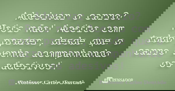 Adesivar o carro? Pois não! Aceito com todo prazer, desde que o carro venha acompanhando os adesivos!... Frase de Professor Carlos Dourado.