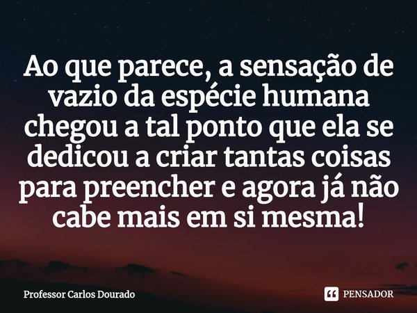 ⁠Ao que parece, a sensação de vazio da espécie humana chegou a tal ponto que ela se dedicou a criar tantas coisas para preencher e agora já não cabe mais em si ... Frase de Professor Carlos Dourado.