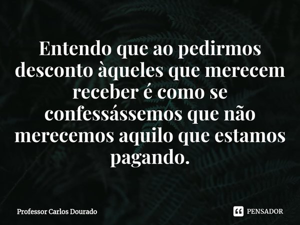 ⁠Entendo que ao pedirmos desconto àqueles que merecem receber é como se confessássemos que não merecemos aquilo que estamos pagando.... Frase de Professor Carlos Dourado.