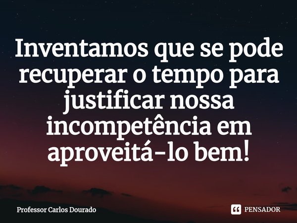 ⁠Inventamos que se pode recuperar o tempo para justificar nossa incompetência em aproveitá-lo bem!... Frase de Professor Carlos Dourado.