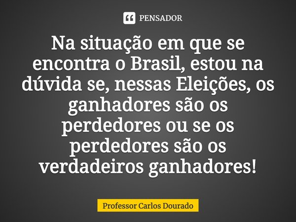 ⁠⁠Na situação em que se encontra o Brasil, estou na dúvida se, nessas Eleições, os ganhadores são os perdedores ou se os perdedores são os verdadeiros ganhadore... Frase de Professor Carlos Dourado.