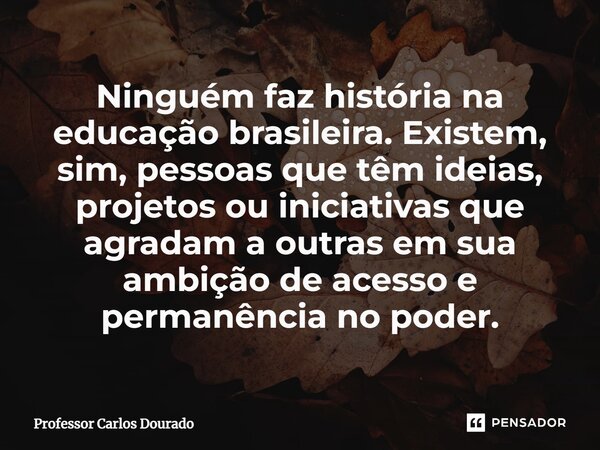⁠Ninguém faz história na educação brasileira. Existem, sim, pessoas que têm ideias, projetos ou iniciativas que agradam a outras em sua ambição de acesso e perm... Frase de Professor Carlos Dourado.
