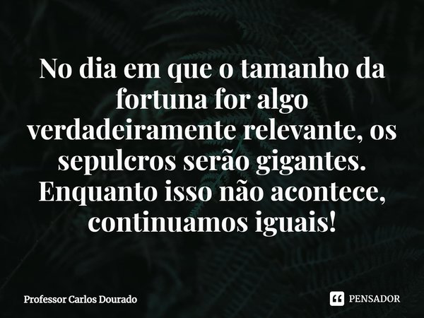⁠No dia em que o tamanho da fortuna for algo verdadeiramente relevante, os sepulcros serão gigantes. Enquanto isso não acontece, continuamos iguais!... Frase de Professor Carlos Dourado.