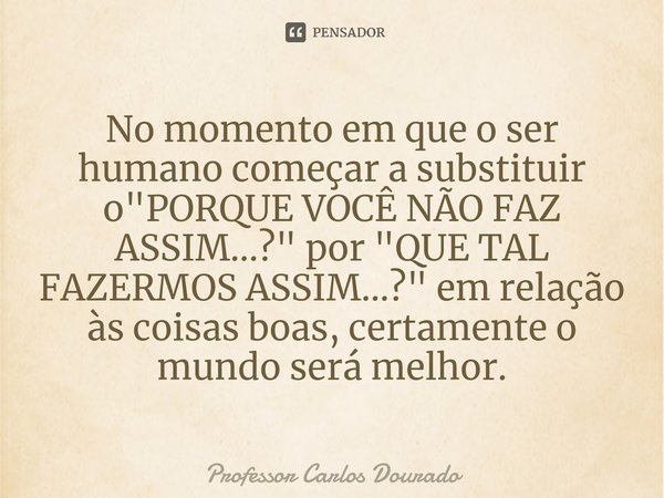 ⁠No momento em que o ser humano começar a substituir o "PORQUE VOCÊ NÃO FAZ ASSIM...?" por "QUE TAL FAZERMOS ASSIM...?" em relação às coisas... Frase de Professor Carlos Dourado.