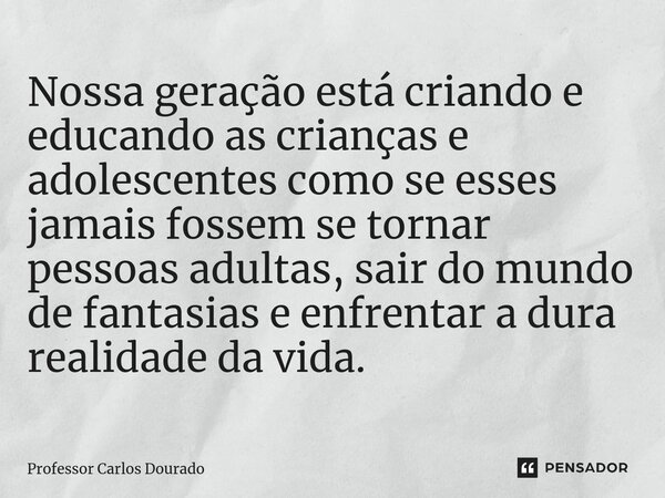 ⁠Nossa geração está criando e educando as crianças e adolescentes como se esses jamais fossem se tornar pessoas adultas, sair do mundo de fantasias e enfrentar ... Frase de Professor Carlos Dourado.