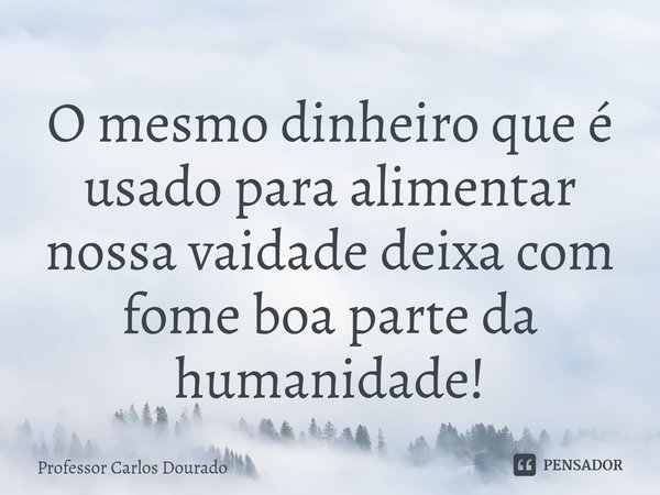 ⁠O mesmo dinheiro que é usado para alimentar nossa vaidade deixa com fome boa parte da humanidade!... Frase de Professor Carlos Dourado.