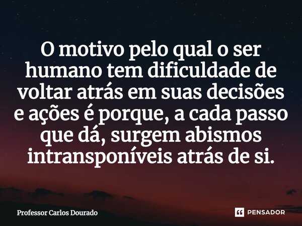 ⁠O motivo pelo qual o ser humano tem dificuldade de voltar atrás em suas decisões e ações é porque, a cada passo que dá, surgem abismos intransponíveis atrás de... Frase de Professor Carlos Dourado.