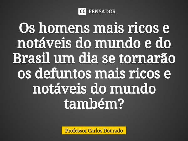 ⁠Os homens mais ricos e notáveis do mundo e do Brasil um dia se tornarão os defuntos mais ricos e notáveis do mundo também?... Frase de Professor Carlos Dourado.
