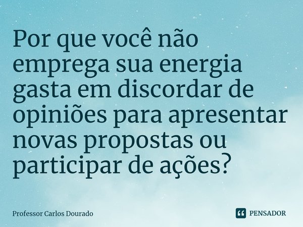 ⁠Por que você não emprega sua energia gasta em discordar de opiniões para apresentar novas propostas ou participar de ações?... Frase de Professor Carlos Dourado.