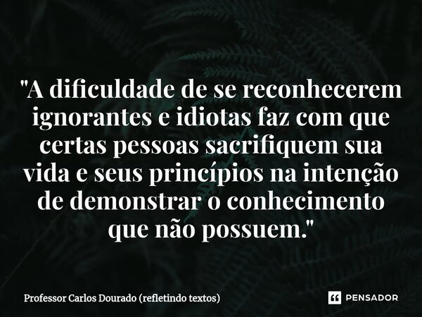 "⁠A dificuldade de se reconhecerem ignorantes e idiotas faz com que certas pessoas sacrifiquem sua vida e seus princípios na intenção de demonstrar o conhe... Frase de Professor Carlos Dourado (refletindo textos).