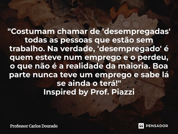 ⁠"Costumam chamar de 'desempregadas' todas as pessoas que estão sem trabalho. Na verdade, 'desempregado' é quem esteve num emprego e o perdeu, o que não é ... Frase de Professor Carlos Dourado.