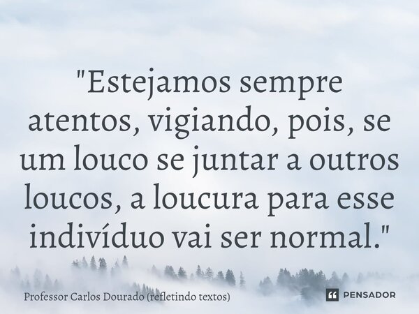 ⁠"Estejamos sempre atentos, vigiando, pois, se um louco se juntar a outros loucos, a loucura para esse indivíduo vai ser normal."... Frase de Professor Carlos Dourado (refletindo textos).