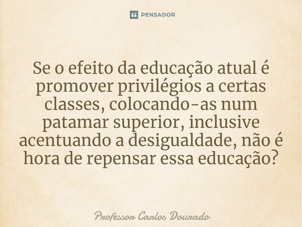 ⁠Se o efeito da educação atual é promover privilégios a certas classes, colocando-as num patamar superior, inclusive acentuando a desigualdade, não é hora de re... Frase de Professor Carlos Dourado.