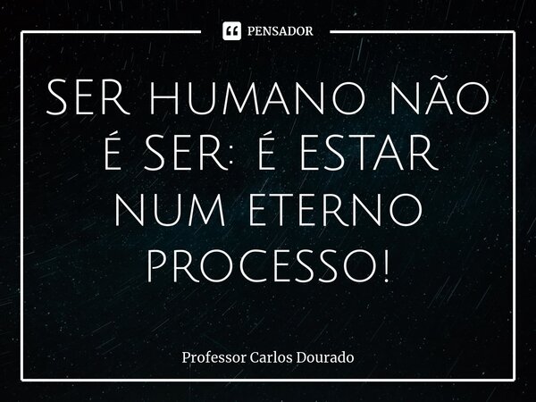 ⁠SER humano não é SER: é ESTAR num eterno processo!... Frase de Professor Carlos Dourado.