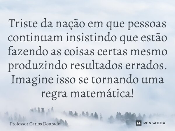 Triste da nação em que pessoas continuam insistindo que estão fazendo as coisas certas mesmo produzindo resultados errados. Imagine isso se tornando uma regra m... Frase de Professor Carlos Dourado.