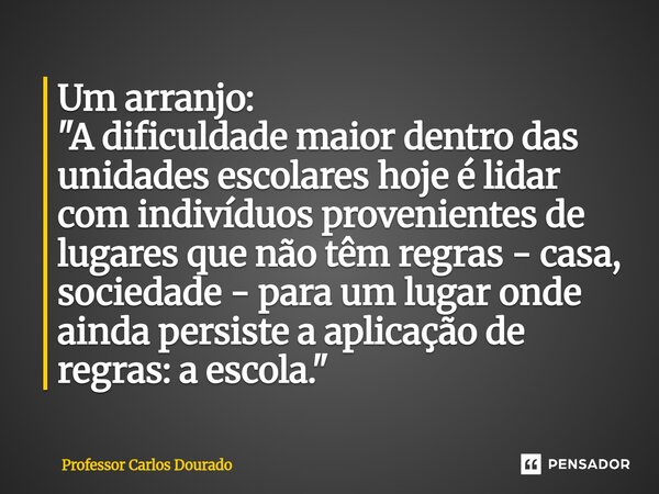 Um arranjo: "A dificuldade maior dentro das unidades escolares hoje é lidar com indivíduos provenientes de lugares que não têm regras - casa, sociedade - ... Frase de Professor Carlos Dourado.
