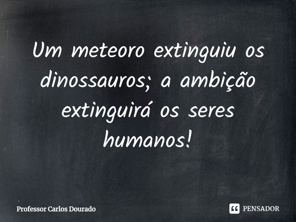 ⁠Um meteoro extinguiu os dinossauros; a ambição extinguirá os seres humanos!... Frase de Professor Carlos Dourado.