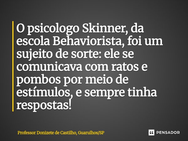 ⁠O psicologo Skinner, da escola Behaviorista, foi um sujeito de sorte: ele se comunicava com ratos e pombos por meio de estímulos, e sempre tinha respostas!... Frase de Professor Donizete de Castilho, GuarulhosSP.