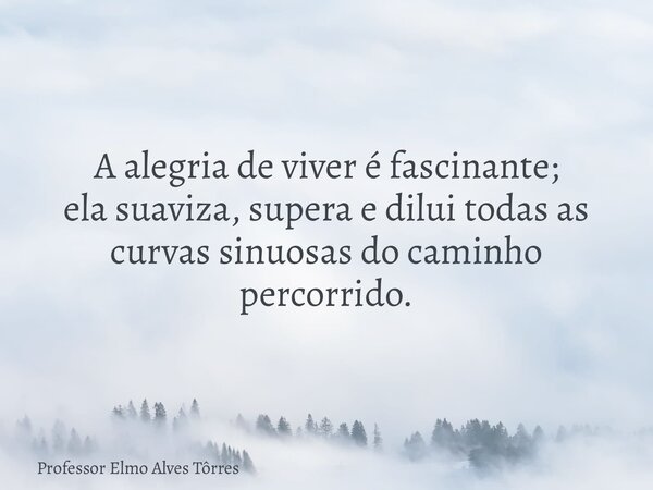 A alegria de viver é fascinante; ela suaviza, supera e dilui todas as curvas sinuosas do caminho percorrido.... Frase de Professor Elmo Alves Tôrres.