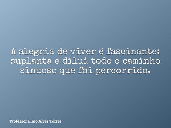 A alegria de viver é fascinante: suplanta e dilui todo o caminho sinuoso que foi percorrido.... Frase de Professor Elmo Alves Tôrres.